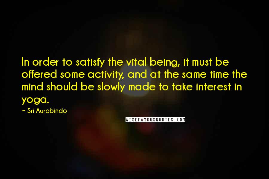 Sri Aurobindo Quotes: In order to satisfy the vital being, it must be offered some activity, and at the same time the mind should be slowly made to take interest in yoga.