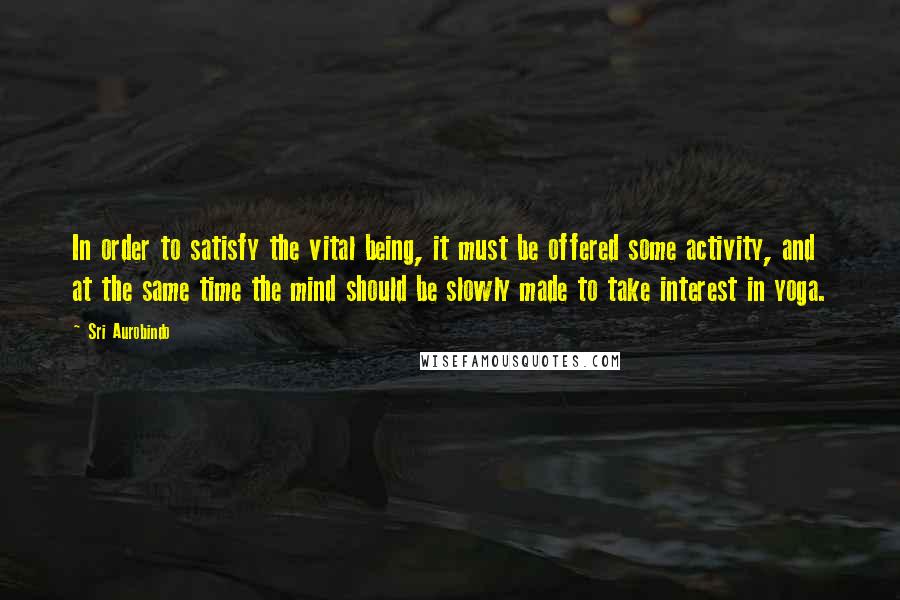 Sri Aurobindo Quotes: In order to satisfy the vital being, it must be offered some activity, and at the same time the mind should be slowly made to take interest in yoga.