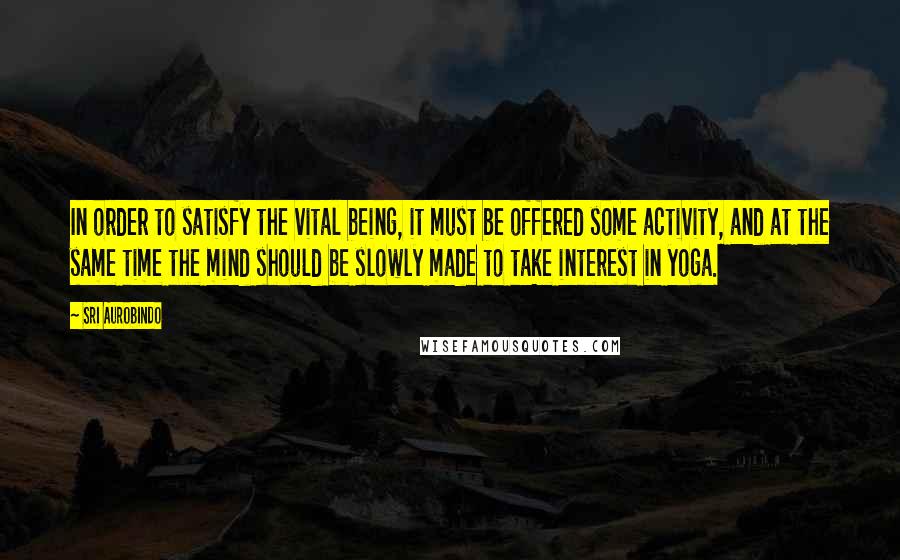 Sri Aurobindo Quotes: In order to satisfy the vital being, it must be offered some activity, and at the same time the mind should be slowly made to take interest in yoga.