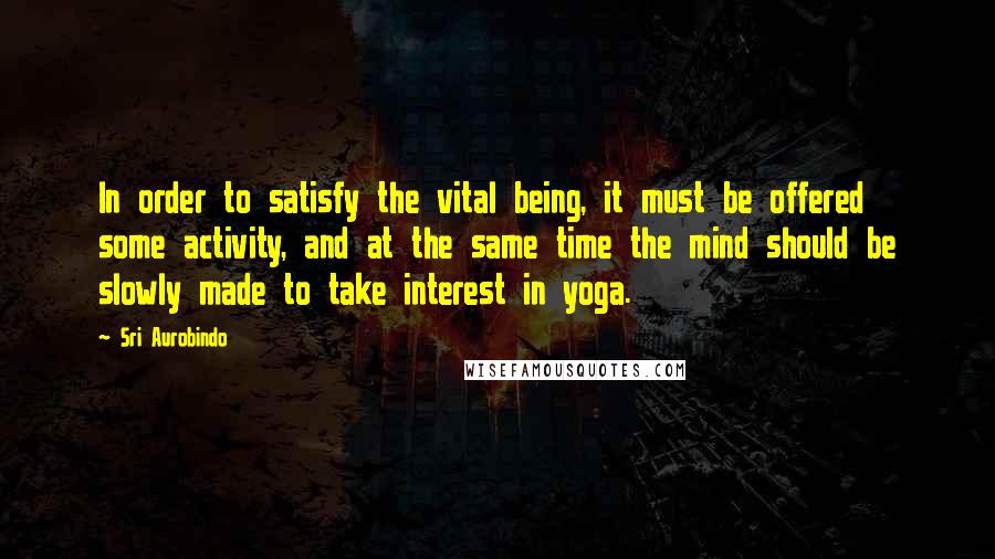 Sri Aurobindo Quotes: In order to satisfy the vital being, it must be offered some activity, and at the same time the mind should be slowly made to take interest in yoga.