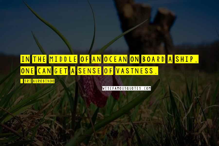 Sri Aurobindo Quotes: In the middle of an ocean on board a ship, one can get a sense of vastness.