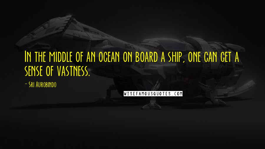 Sri Aurobindo Quotes: In the middle of an ocean on board a ship, one can get a sense of vastness.