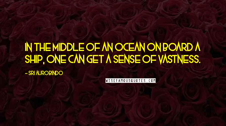 Sri Aurobindo Quotes: In the middle of an ocean on board a ship, one can get a sense of vastness.