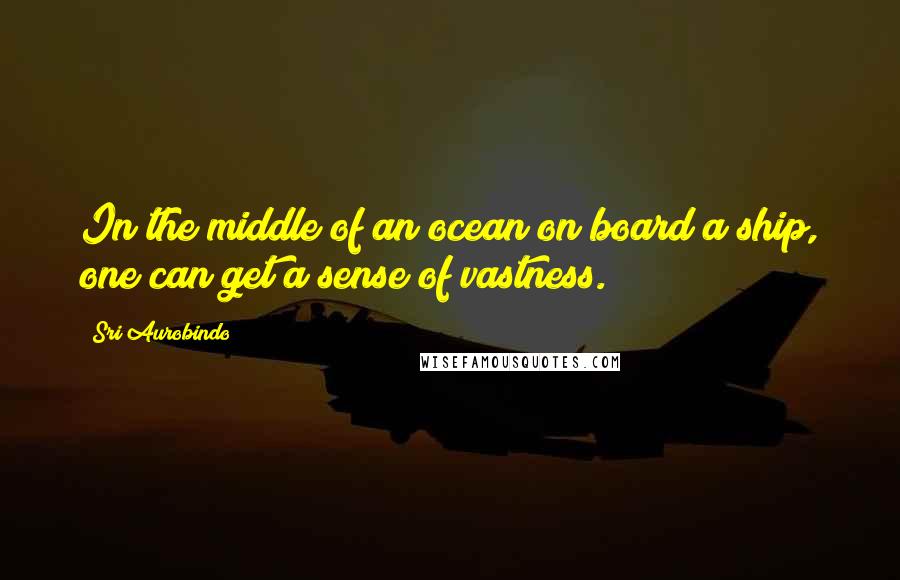 Sri Aurobindo Quotes: In the middle of an ocean on board a ship, one can get a sense of vastness.