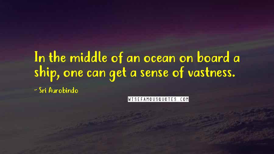 Sri Aurobindo Quotes: In the middle of an ocean on board a ship, one can get a sense of vastness.