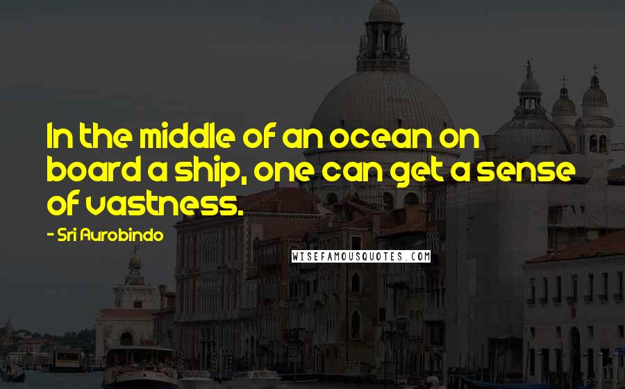 Sri Aurobindo Quotes: In the middle of an ocean on board a ship, one can get a sense of vastness.
