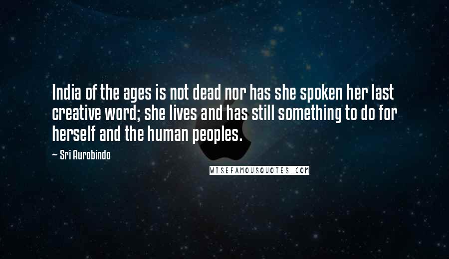 Sri Aurobindo Quotes: India of the ages is not dead nor has she spoken her last creative word; she lives and has still something to do for herself and the human peoples.