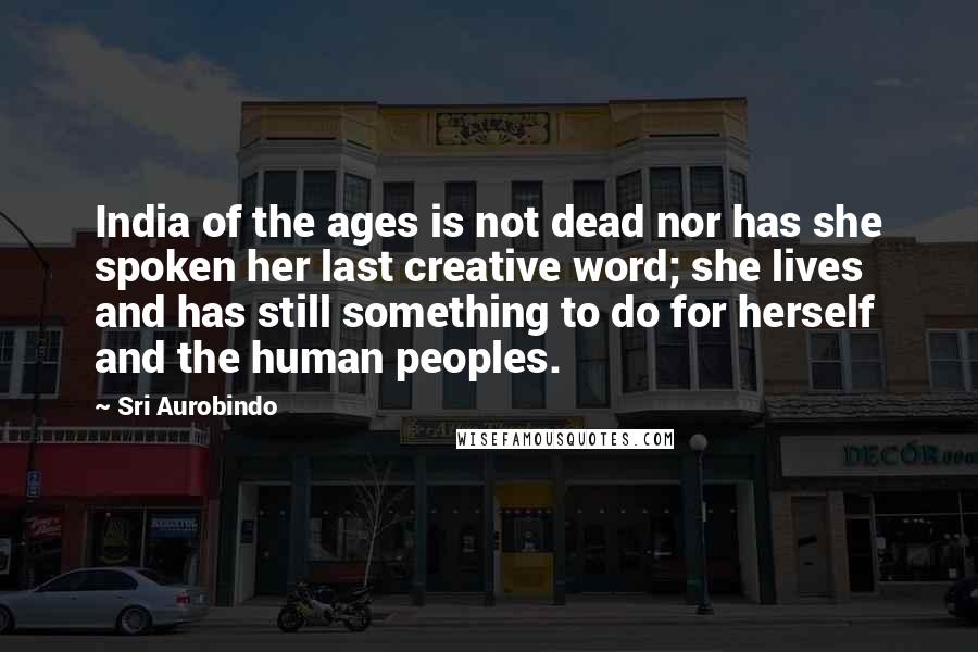 Sri Aurobindo Quotes: India of the ages is not dead nor has she spoken her last creative word; she lives and has still something to do for herself and the human peoples.