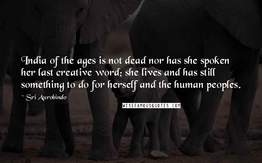 Sri Aurobindo Quotes: India of the ages is not dead nor has she spoken her last creative word; she lives and has still something to do for herself and the human peoples.