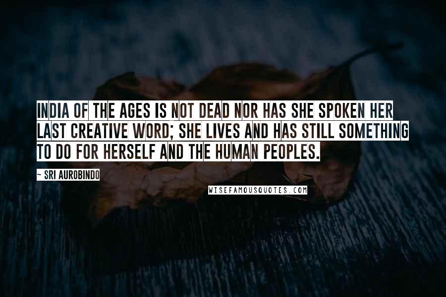 Sri Aurobindo Quotes: India of the ages is not dead nor has she spoken her last creative word; she lives and has still something to do for herself and the human peoples.