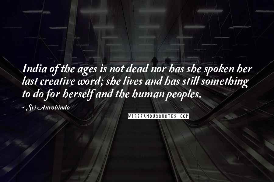 Sri Aurobindo Quotes: India of the ages is not dead nor has she spoken her last creative word; she lives and has still something to do for herself and the human peoples.