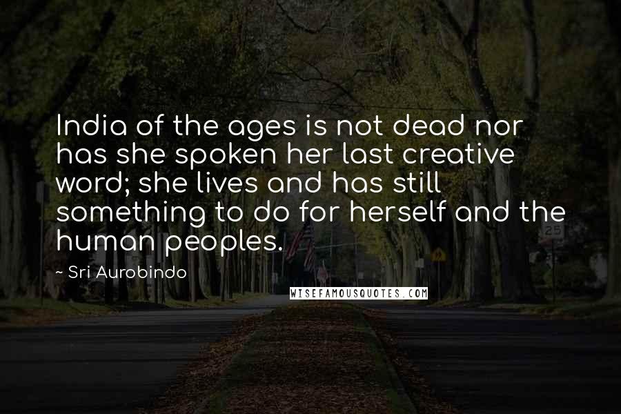 Sri Aurobindo Quotes: India of the ages is not dead nor has she spoken her last creative word; she lives and has still something to do for herself and the human peoples.