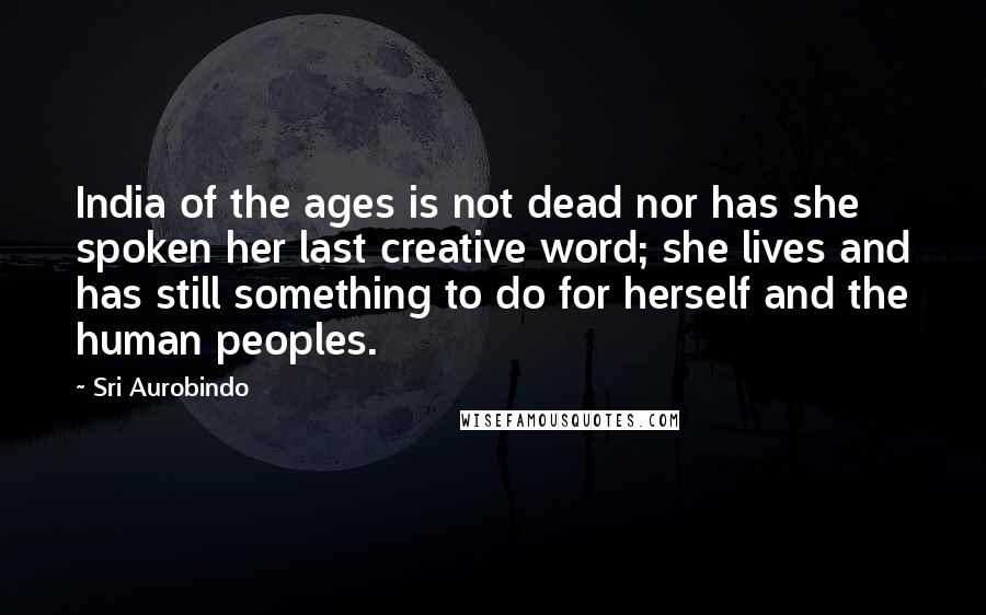 Sri Aurobindo Quotes: India of the ages is not dead nor has she spoken her last creative word; she lives and has still something to do for herself and the human peoples.