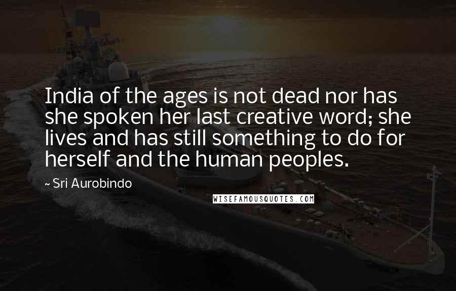 Sri Aurobindo Quotes: India of the ages is not dead nor has she spoken her last creative word; she lives and has still something to do for herself and the human peoples.