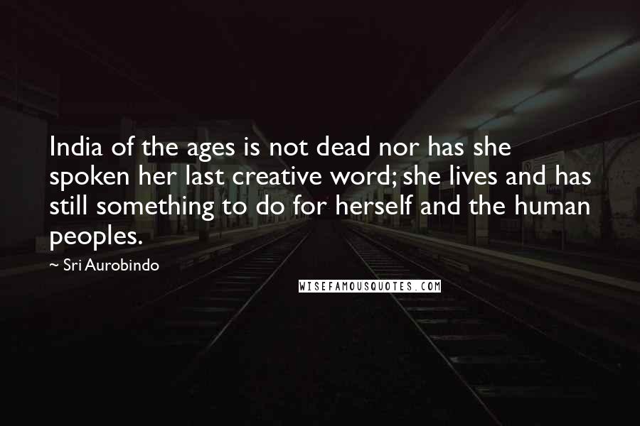 Sri Aurobindo Quotes: India of the ages is not dead nor has she spoken her last creative word; she lives and has still something to do for herself and the human peoples.