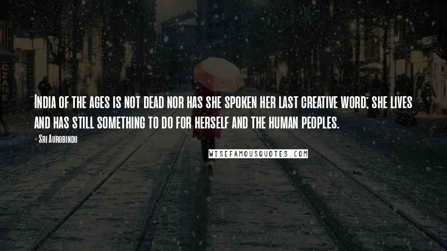Sri Aurobindo Quotes: India of the ages is not dead nor has she spoken her last creative word; she lives and has still something to do for herself and the human peoples.