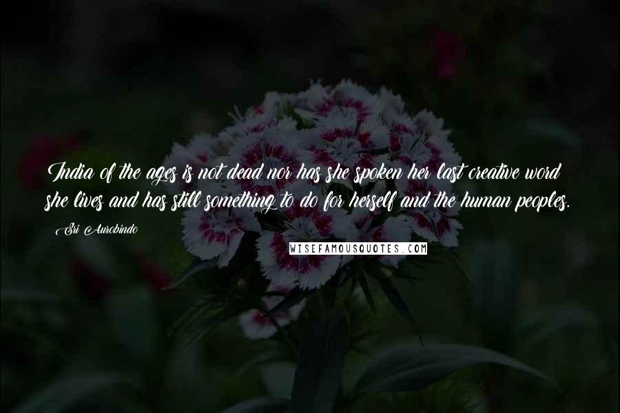 Sri Aurobindo Quotes: India of the ages is not dead nor has she spoken her last creative word; she lives and has still something to do for herself and the human peoples.