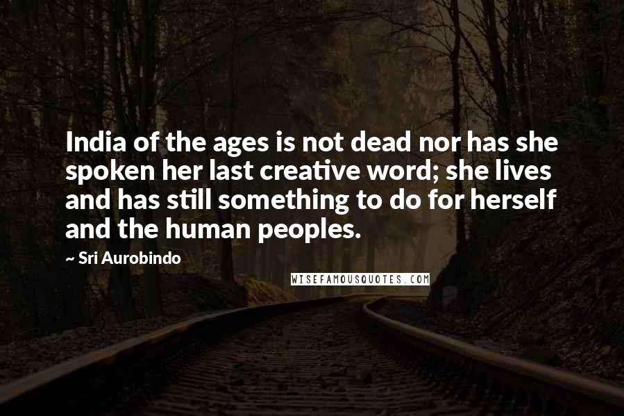 Sri Aurobindo Quotes: India of the ages is not dead nor has she spoken her last creative word; she lives and has still something to do for herself and the human peoples.