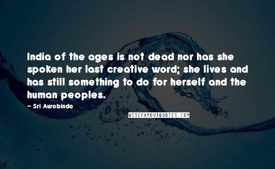 Sri Aurobindo Quotes: India of the ages is not dead nor has she spoken her last creative word; she lives and has still something to do for herself and the human peoples.