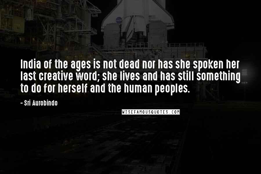 Sri Aurobindo Quotes: India of the ages is not dead nor has she spoken her last creative word; she lives and has still something to do for herself and the human peoples.