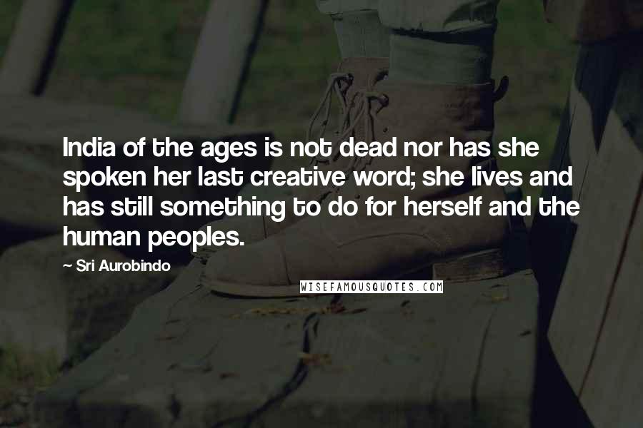 Sri Aurobindo Quotes: India of the ages is not dead nor has she spoken her last creative word; she lives and has still something to do for herself and the human peoples.