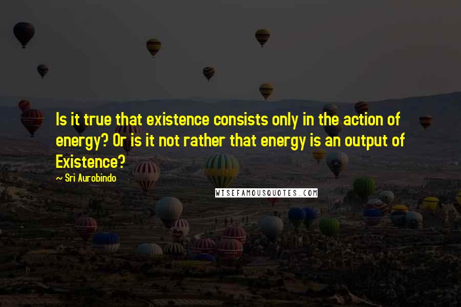 Sri Aurobindo Quotes: Is it true that existence consists only in the action of energy? Or is it not rather that energy is an output of Existence?