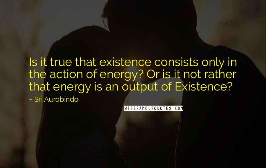 Sri Aurobindo Quotes: Is it true that existence consists only in the action of energy? Or is it not rather that energy is an output of Existence?