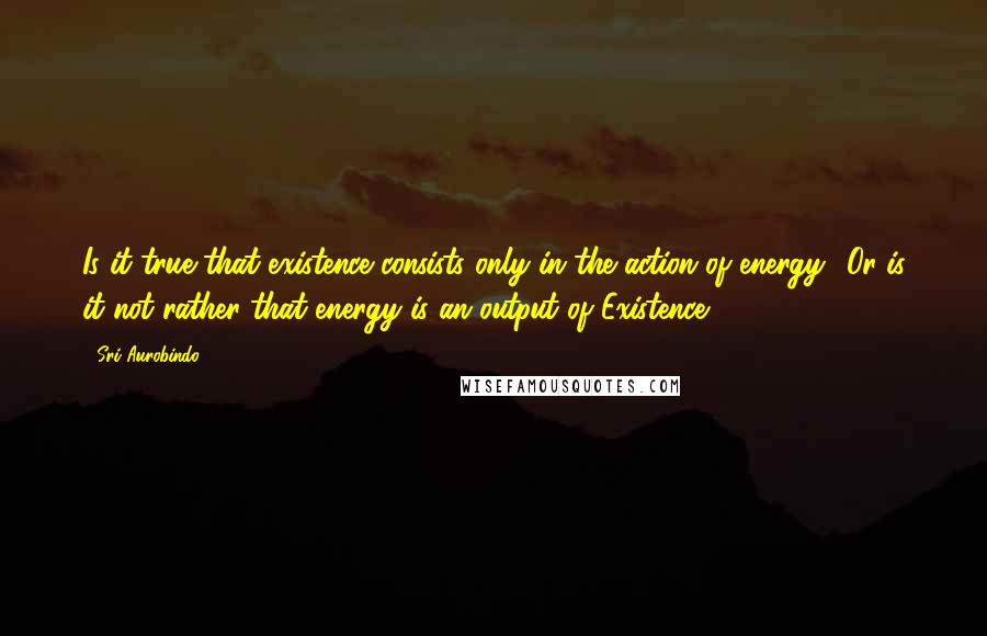 Sri Aurobindo Quotes: Is it true that existence consists only in the action of energy? Or is it not rather that energy is an output of Existence?