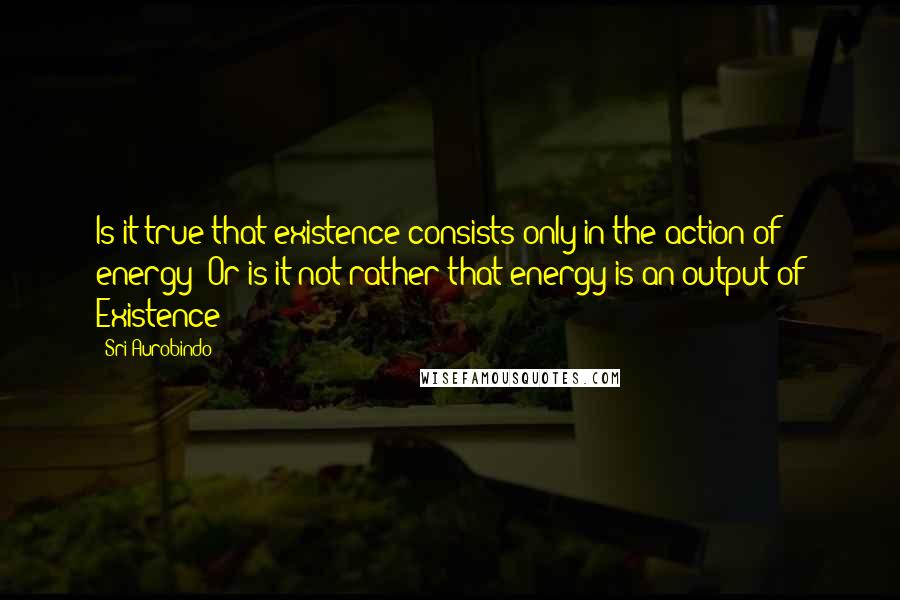 Sri Aurobindo Quotes: Is it true that existence consists only in the action of energy? Or is it not rather that energy is an output of Existence?