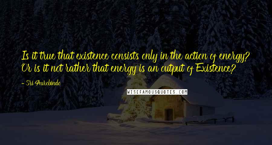 Sri Aurobindo Quotes: Is it true that existence consists only in the action of energy? Or is it not rather that energy is an output of Existence?