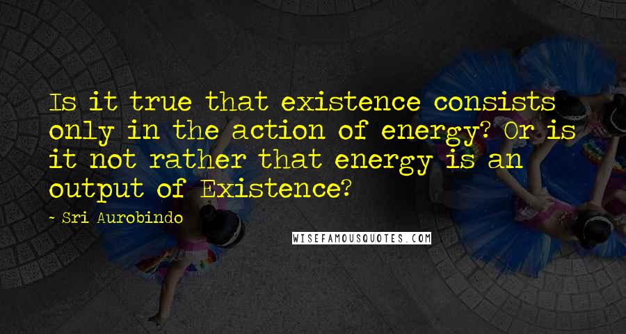 Sri Aurobindo Quotes: Is it true that existence consists only in the action of energy? Or is it not rather that energy is an output of Existence?