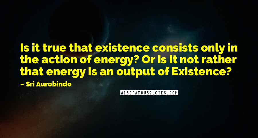 Sri Aurobindo Quotes: Is it true that existence consists only in the action of energy? Or is it not rather that energy is an output of Existence?