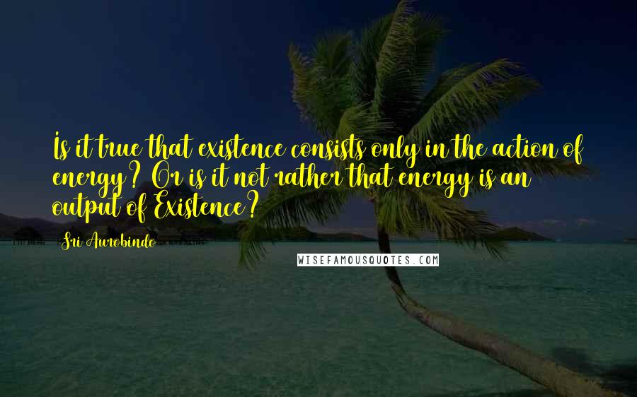 Sri Aurobindo Quotes: Is it true that existence consists only in the action of energy? Or is it not rather that energy is an output of Existence?