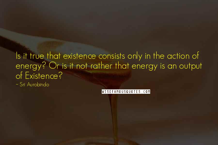 Sri Aurobindo Quotes: Is it true that existence consists only in the action of energy? Or is it not rather that energy is an output of Existence?