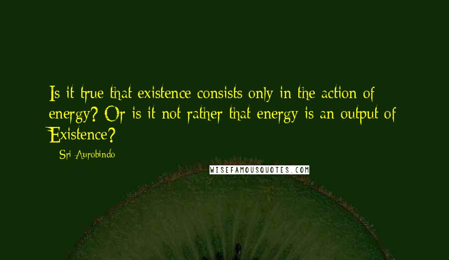 Sri Aurobindo Quotes: Is it true that existence consists only in the action of energy? Or is it not rather that energy is an output of Existence?
