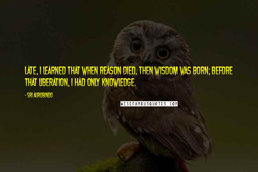 Sri Aurobindo Quotes: Late, I learned that when reason died, then Wisdom was born; before that liberation, I had only knowledge.