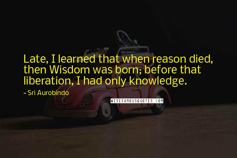Sri Aurobindo Quotes: Late, I learned that when reason died, then Wisdom was born; before that liberation, I had only knowledge.