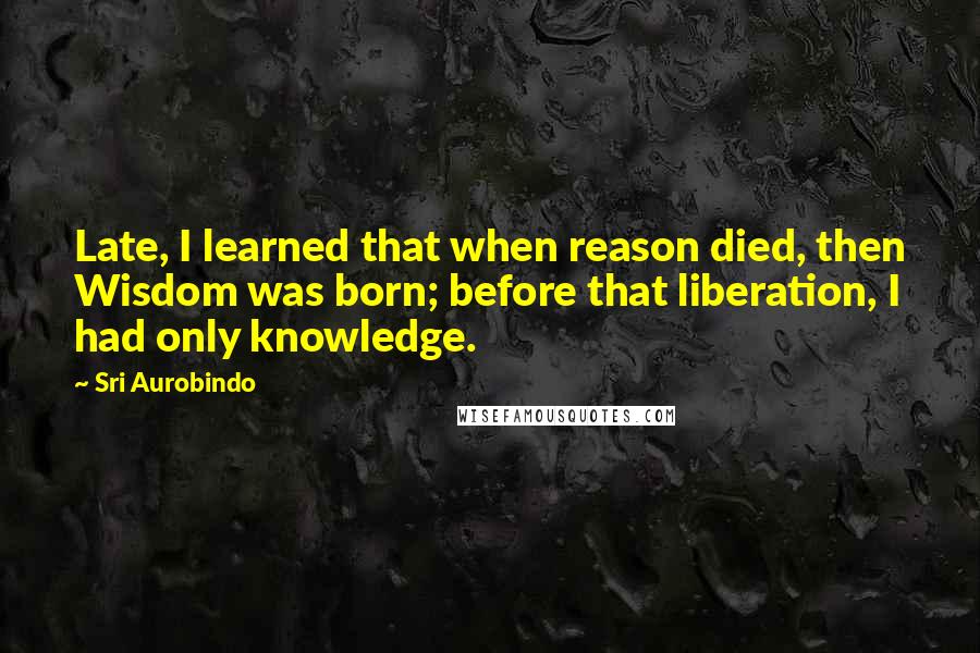 Sri Aurobindo Quotes: Late, I learned that when reason died, then Wisdom was born; before that liberation, I had only knowledge.