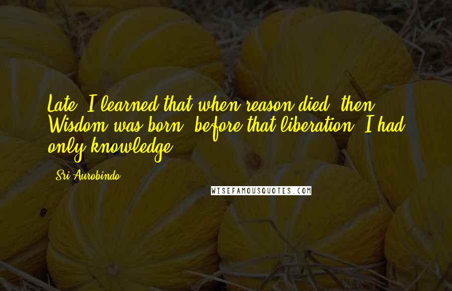 Sri Aurobindo Quotes: Late, I learned that when reason died, then Wisdom was born; before that liberation, I had only knowledge.