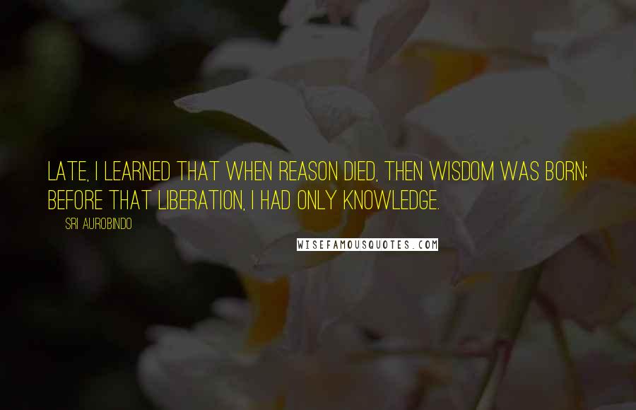 Sri Aurobindo Quotes: Late, I learned that when reason died, then Wisdom was born; before that liberation, I had only knowledge.