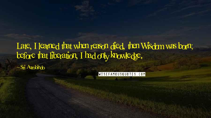 Sri Aurobindo Quotes: Late, I learned that when reason died, then Wisdom was born; before that liberation, I had only knowledge.