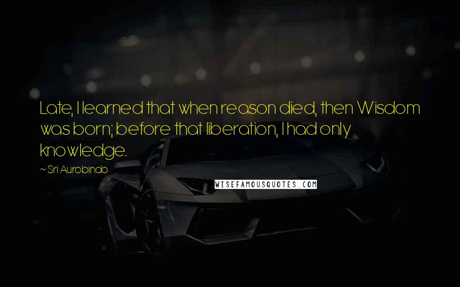 Sri Aurobindo Quotes: Late, I learned that when reason died, then Wisdom was born; before that liberation, I had only knowledge.