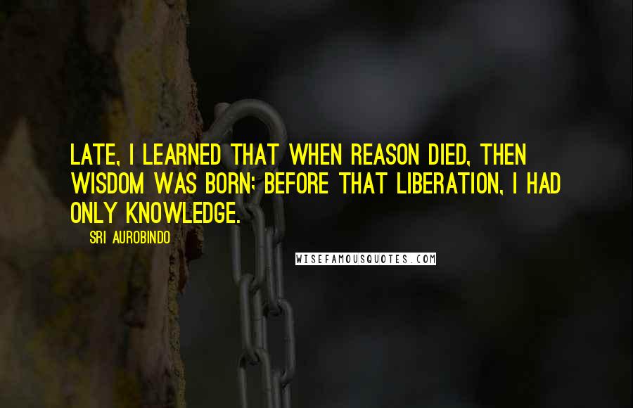 Sri Aurobindo Quotes: Late, I learned that when reason died, then Wisdom was born; before that liberation, I had only knowledge.