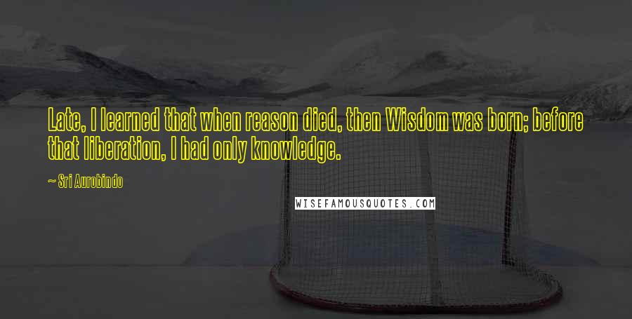 Sri Aurobindo Quotes: Late, I learned that when reason died, then Wisdom was born; before that liberation, I had only knowledge.