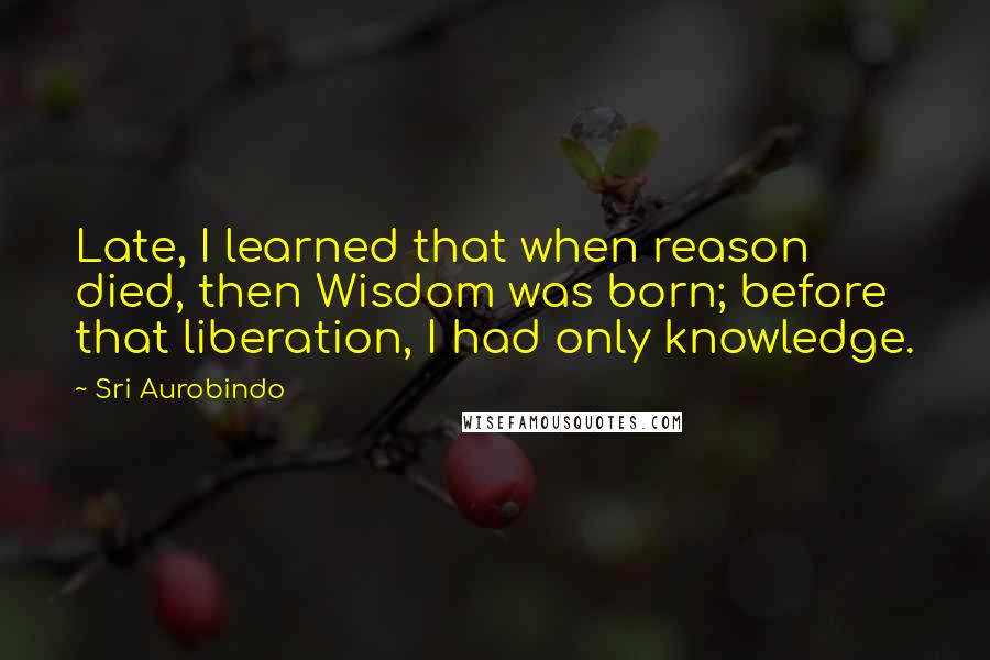 Sri Aurobindo Quotes: Late, I learned that when reason died, then Wisdom was born; before that liberation, I had only knowledge.