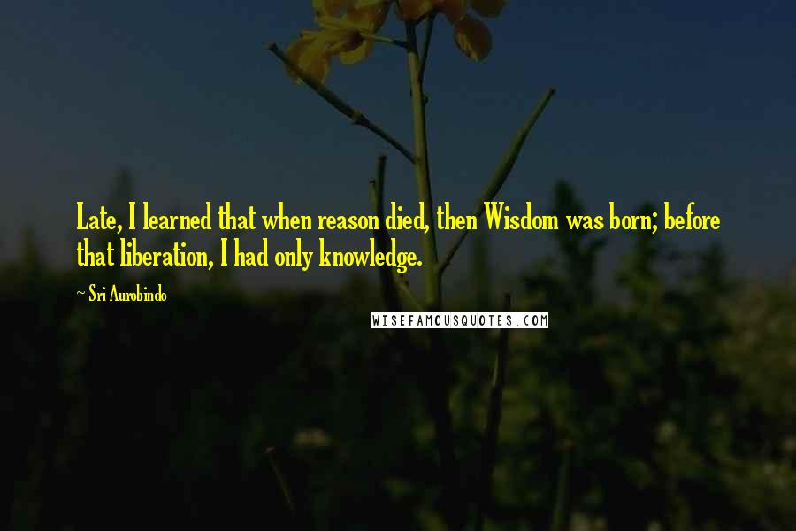 Sri Aurobindo Quotes: Late, I learned that when reason died, then Wisdom was born; before that liberation, I had only knowledge.