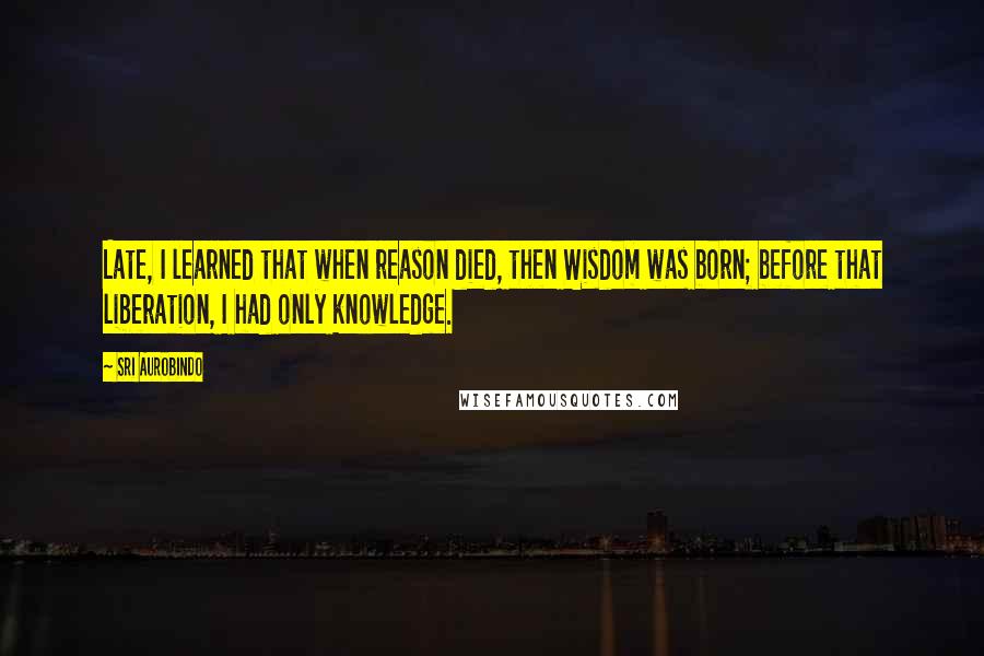 Sri Aurobindo Quotes: Late, I learned that when reason died, then Wisdom was born; before that liberation, I had only knowledge.
