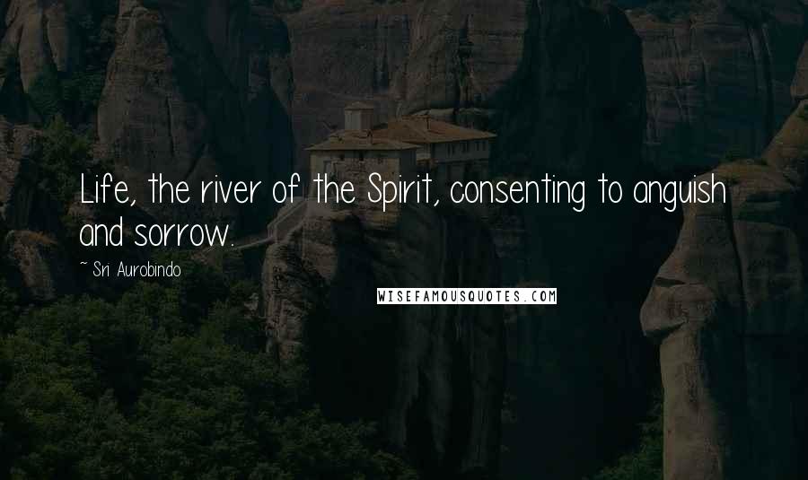 Sri Aurobindo Quotes: Life, the river of the Spirit, consenting to anguish and sorrow.
