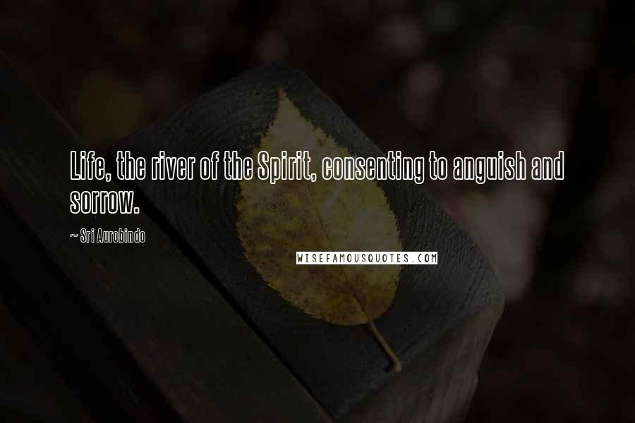 Sri Aurobindo Quotes: Life, the river of the Spirit, consenting to anguish and sorrow.