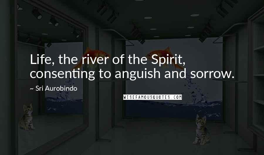 Sri Aurobindo Quotes: Life, the river of the Spirit, consenting to anguish and sorrow.